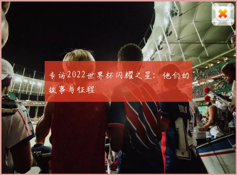 专访2022世界杯闪耀之星:他们的故事与征程