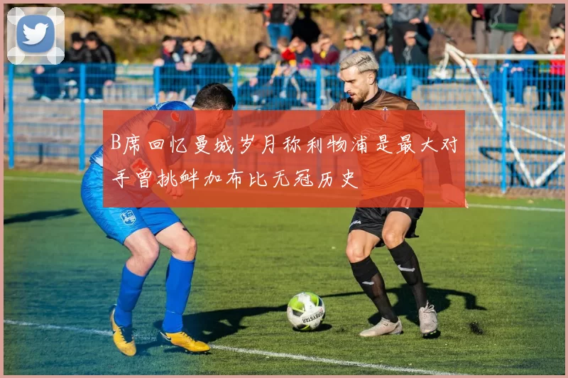B席回忆曼城岁月称利物浦是最大对手曾挑衅加布比无冠历史