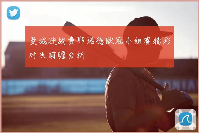 曼城迎战费耶诺德欧冠小组赛精彩对决前瞻分析