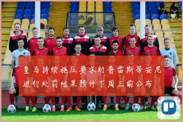 皇马持续施压要求对普雷斯蒂安尼进行处罚结果预计下周三前公布