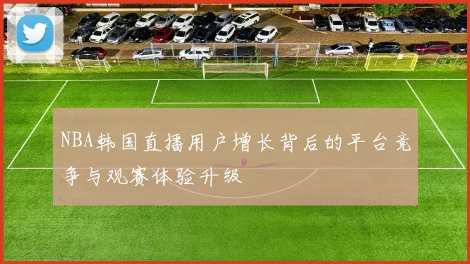 NBA韩国直播用户增长背后的平台竞争与观赛体验升级