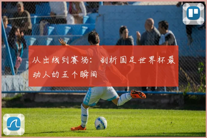 从出线到赛场:剖析国足世界杯最动人的五个瞬间
