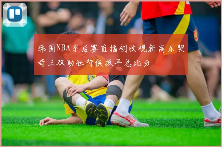 韩国NBA季后赛直播创收视新高东契奇三双助独行侠扳平总比分