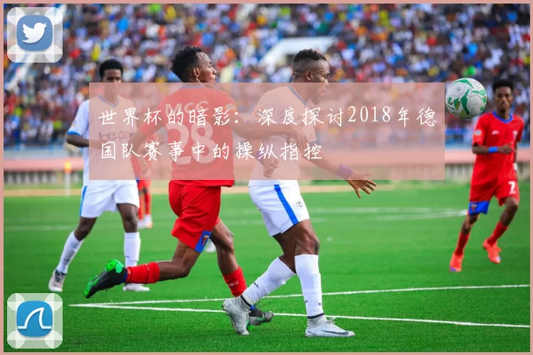 世界杯的暗影：深度探讨2018年德国队赛事中的操纵指控