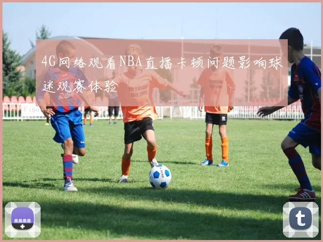 4G网络观看NBA直播卡顿问题影响球迷观赛体验
