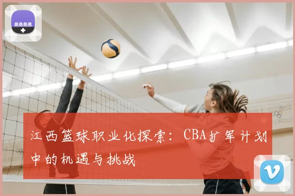 江西篮球职业化探索:CBA扩军计划中的机遇与挑战