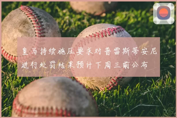 皇马持续施压要求对普雷斯蒂安尼进行处罚结果预计下周三前公布