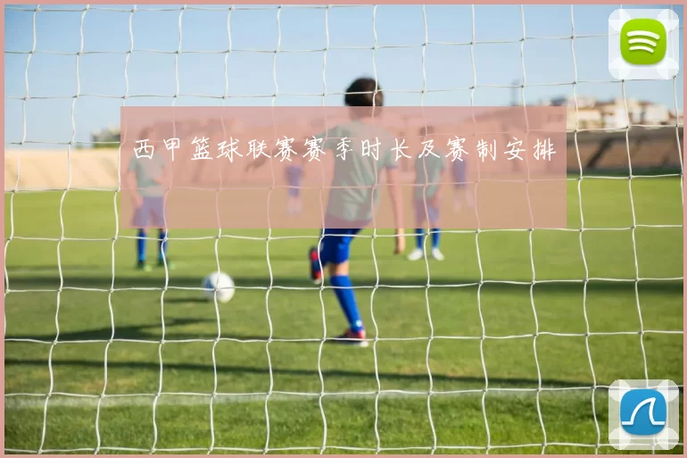 西甲篮球联赛赛季时长及赛制安排