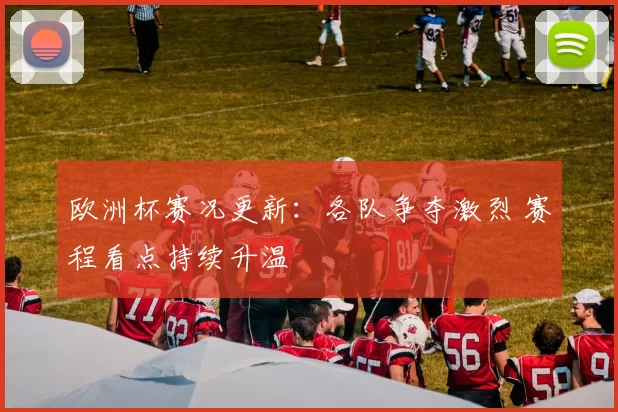 欧洲杯赛况更新:各队争夺激烈 赛程看点持续升温