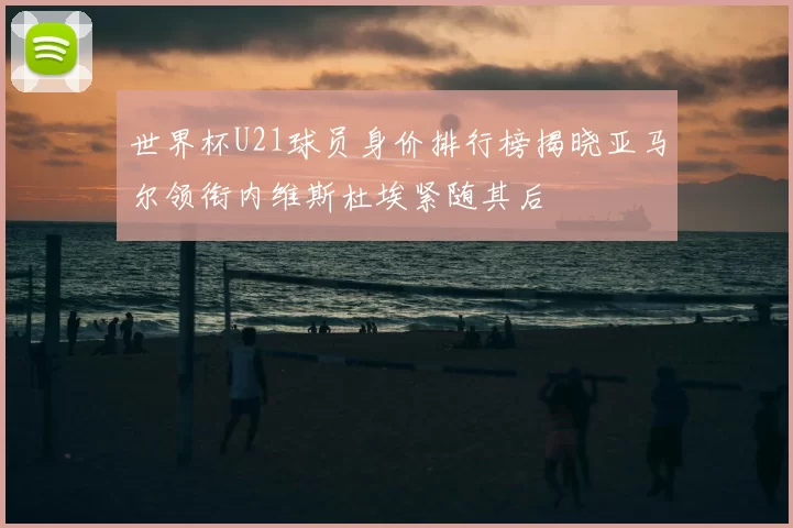 世界杯U21球员身价排行榜揭晓亚马尔领衔内维斯杜埃紧随其后