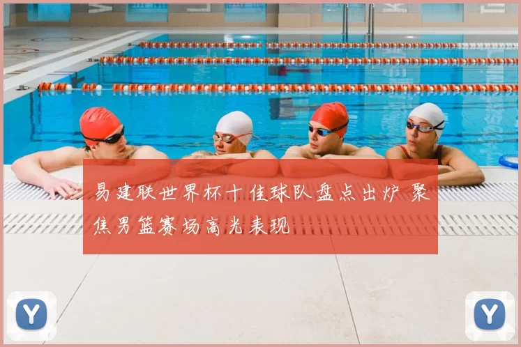 易建联世界杯十佳球队盘点出炉 聚焦男篮赛场高光表现