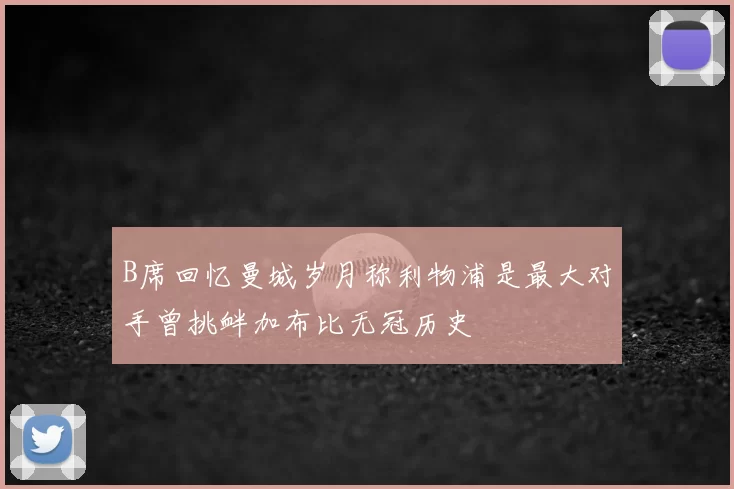 B席回忆曼城岁月称利物浦是最大对手曾挑衅加布比无冠历史