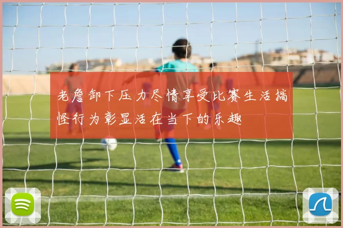老詹卸下压力尽情享受比赛生活搞怪行为彰显活在当下的乐趣