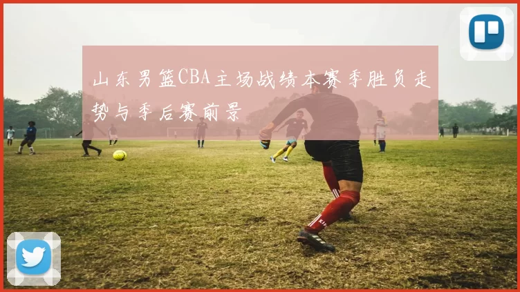 山东男篮CBA主场战绩本赛季胜负走势与季后赛前景