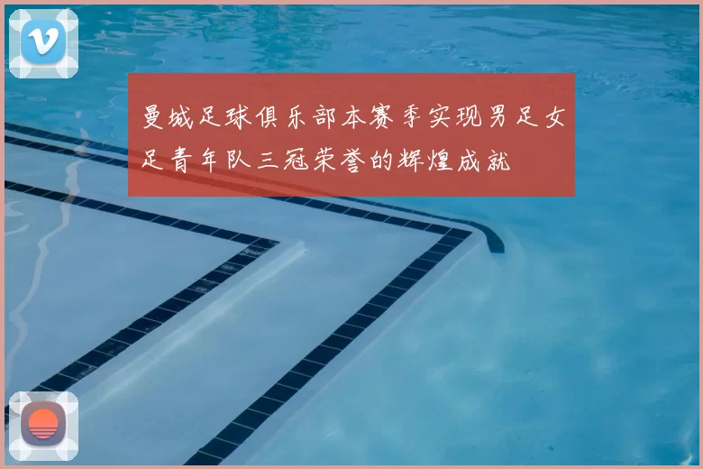 曼城足球俱乐部本赛季实现男足女足青年队三冠荣誉的辉煌成就