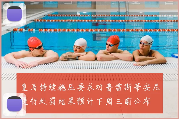 皇马持续施压要求对普雷斯蒂安尼进行处罚结果预计下周三前公布