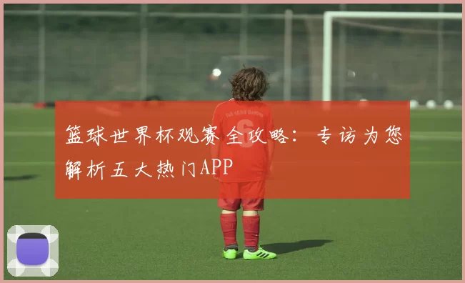 篮球世界杯观赛全攻略:专访为您解析五大热门APP