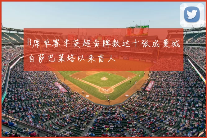 B席单赛季英超黄牌数达十张成曼城自萨巴莱塔以来首人