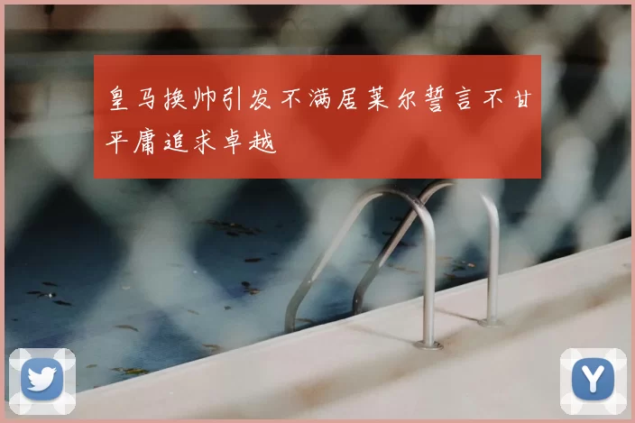 皇马换帅引发不满居莱尔誓言不甘平庸追求卓越