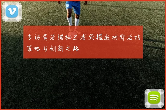 专访黄芳揭秘王者荣耀成功背后的策略与创新之路