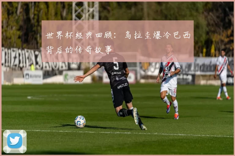 世界杯经典回顾：乌拉圭爆冷巴西背后的传奇故事