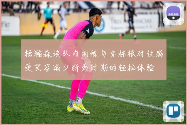 杨瀚森谈队内训练与克林根对位感受笑容减少新秀时期的轻松体验