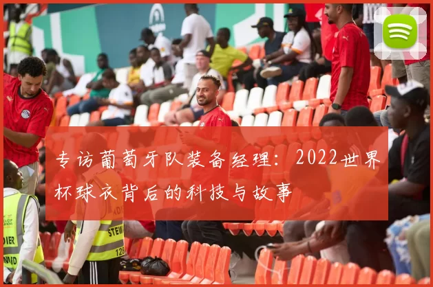 专访葡萄牙队装备经理:2022世界杯球衣背后的科技与故事