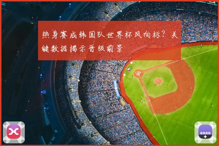 热身赛成韩国队世界杯风向标?关键数据揭示晋级前景