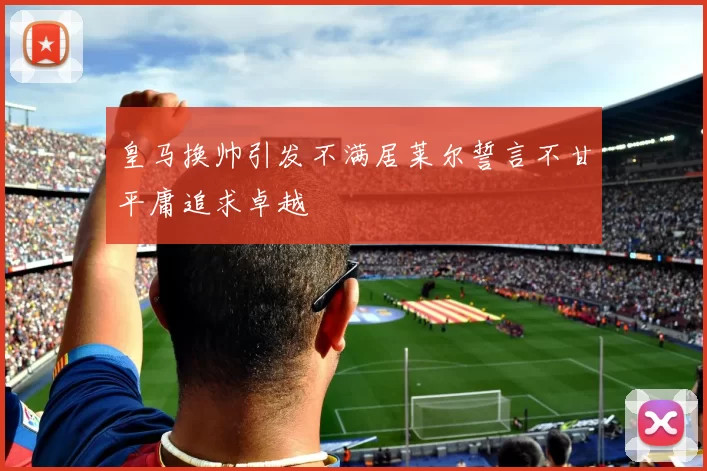 皇马换帅引发不满居莱尔誓言不甘平庸追求卓越