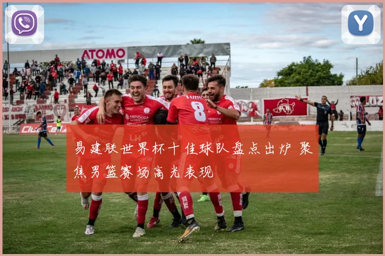 易建联世界杯十佳球队盘点出炉 聚焦男篮赛场高光表现