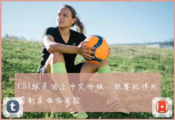 CBA球员场上冲突升级，联赛纪律处罚制度面临考验