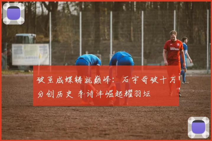 破茧成蝶铸就巅峰：石宇奇破十万分创历史 李诗沣崛起耀羽坛