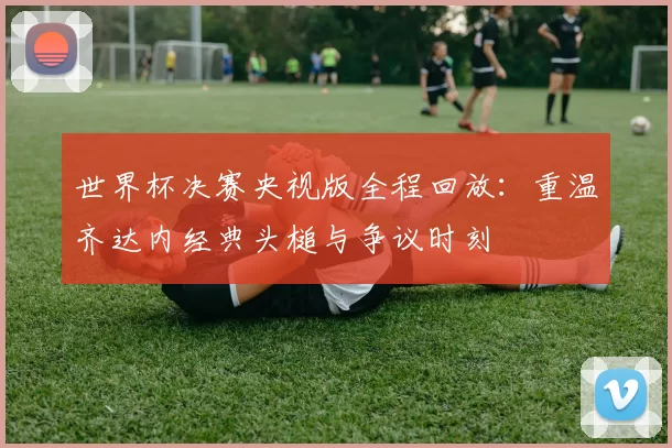 世界杯决赛央视版全程回放：重温齐达内经典头槌与争议时刻