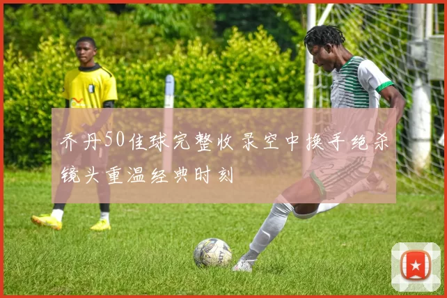 乔丹50佳球完整收录空中换手绝杀镜头重温经典时刻