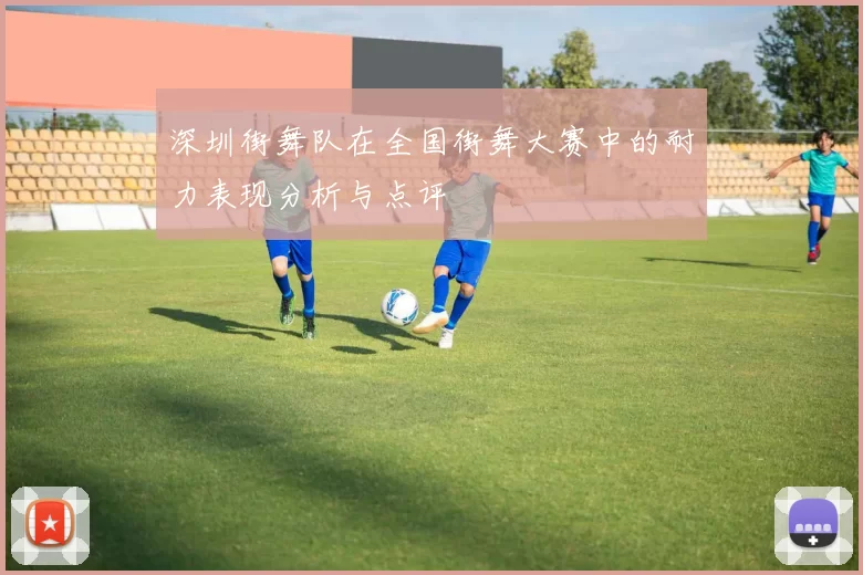 深圳街舞队在全国街舞大赛中的耐力表现分析与点评