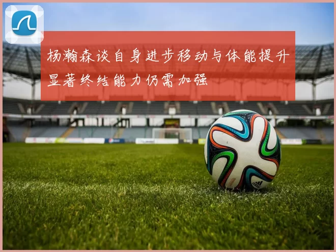 杨瀚森谈自身进步移动与体能提升显著终结能力仍需加强