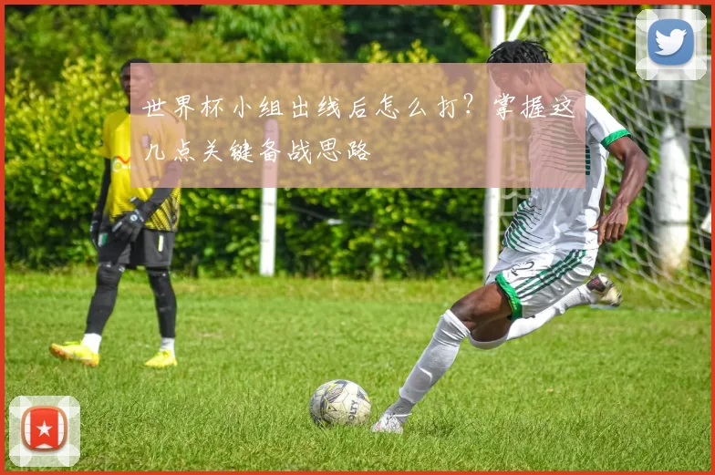 世界杯小组出线后怎么打?掌握这几点关键备战思路