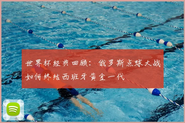 世界杯经典回顾：俄罗斯点球大战如何终结西班牙黄金一代