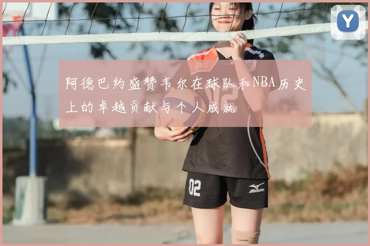 阿德巴约盛赞韦尔在球队和NBA历史上的卓越贡献与个人成就