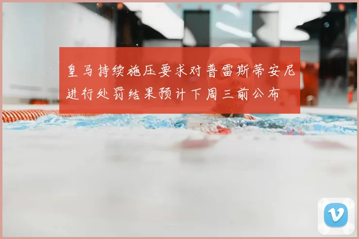 皇马持续施压要求对普雷斯蒂安尼进行处罚结果预计下周三前公布