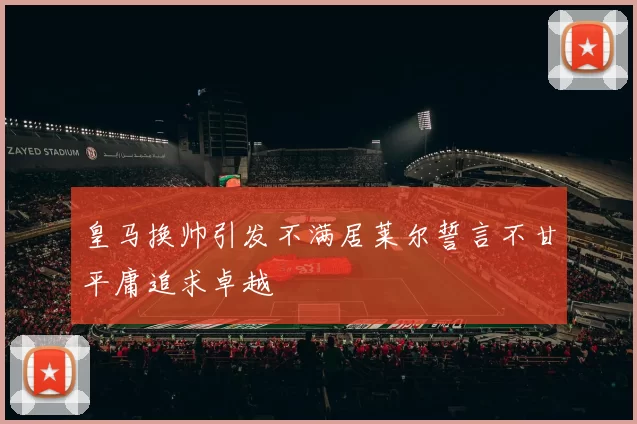 皇马换帅引发不满居莱尔誓言不甘平庸追求卓越