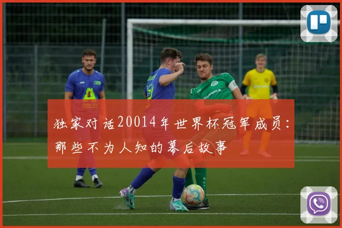 独家对话20014年世界杯冠军成员:那些不为人知的幕后故事