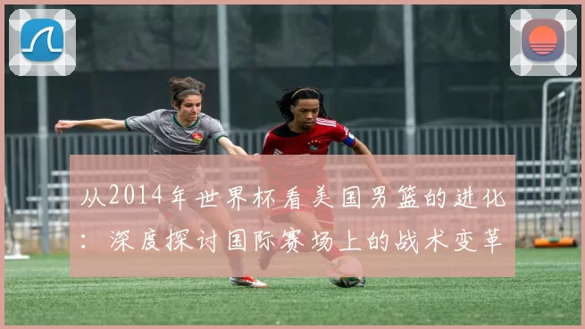 从2014年世界杯看美国男篮的进化:深度探讨国际赛场上的战术变革