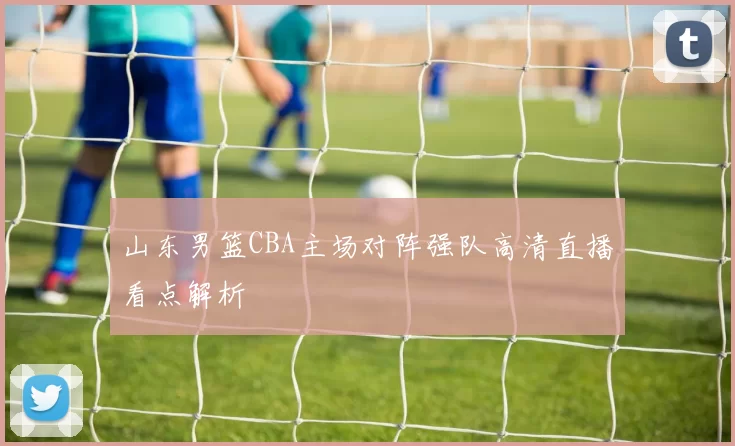 山东男篮CBA主场对阵强队高清直播看点解析