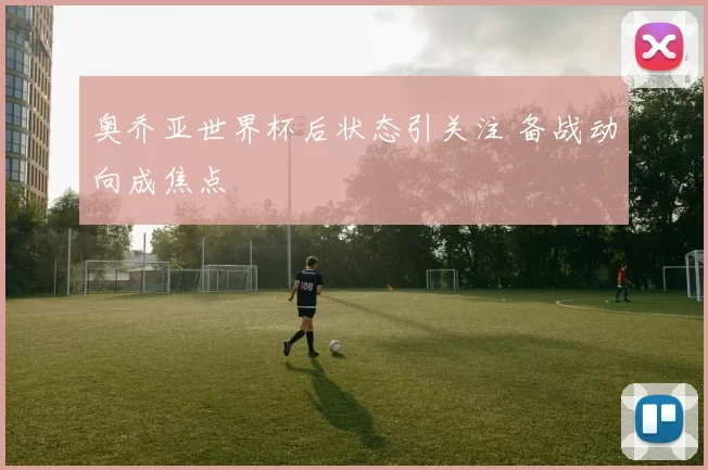 奥乔亚世界杯后状态引关注 备战动向成焦点