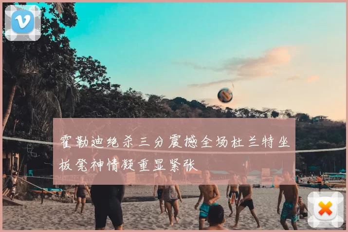 霍勒迪绝杀三分震撼全场杜兰特坐板凳神情凝重显紧张