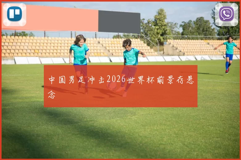 中国男足冲击2026世界杯前景存悬念