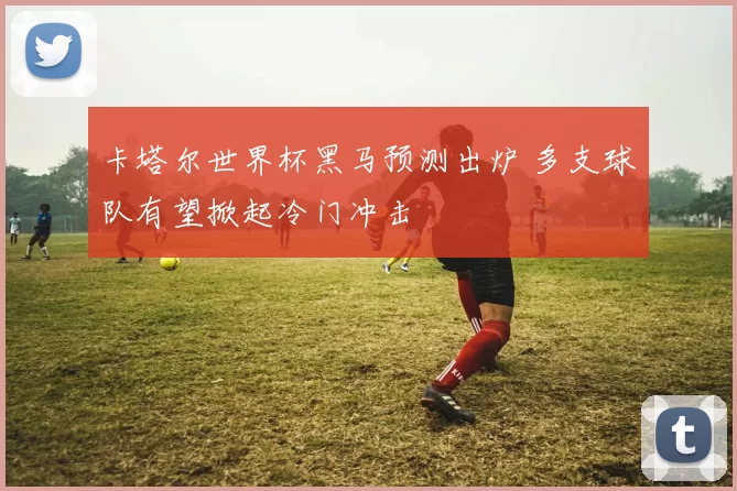 卡塔尔世界杯黑马预测出炉 多支球队有望掀起冷门冲击
