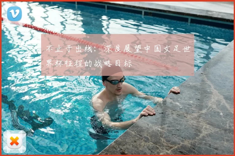 不止于出线：深度展望中国女足世界杯征程的战略目标