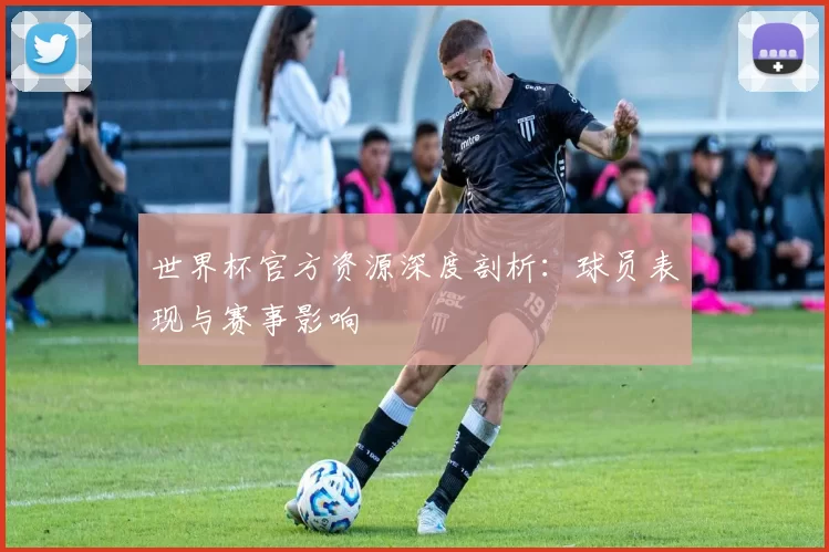 世界杯官方资源深度剖析：球员表现与赛事影响